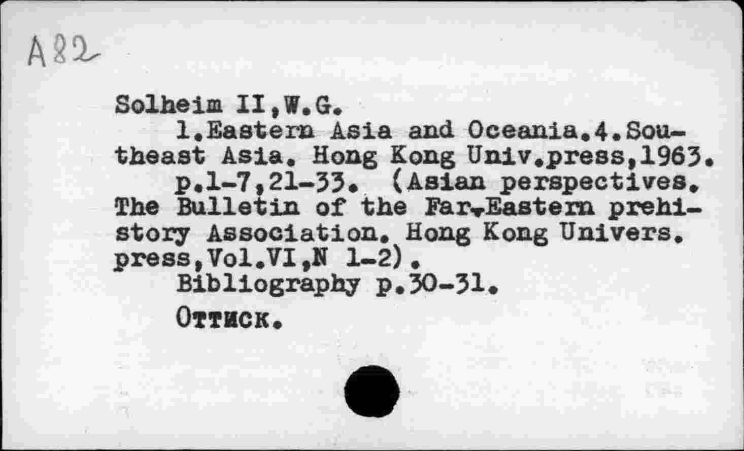 ﻿A&ü
Solheim IIjW.G.
1.Eastern Asia and Oceania.4.Southeast Asia. Hong Kong Univ.press, 1963
p.1-7,21-33* (Asian perspectives. The Bulletin of the Far-Eastern prehistory Association. Hong Kong Univers. press,Vol.VI,N 1-2).
Bibliography p. 30-31.
Оттиск.